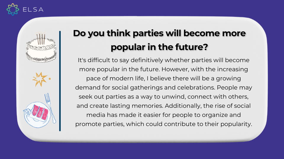 Do you think parties will become more popular in the future? (Bạn có nghĩ rằng các bữa tiệc sẽ trở nên phổ biến hơn trong tương lai không?) Do you think parties will become more popular in the future? (Bạn có nghĩ rằng các bữa tiệc sẽ trở nên phổ biến hơn trong tương lai không?)