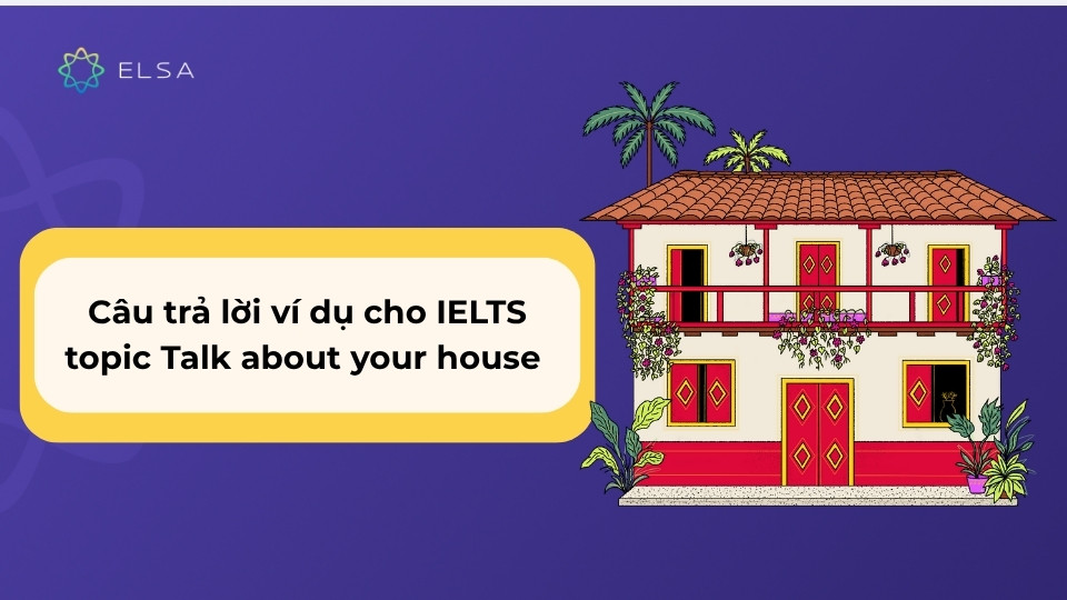Tham khảo các câu trả lời đa dạng từ band 4.0 đến 8.5+ về IELTS topic Talk about your house