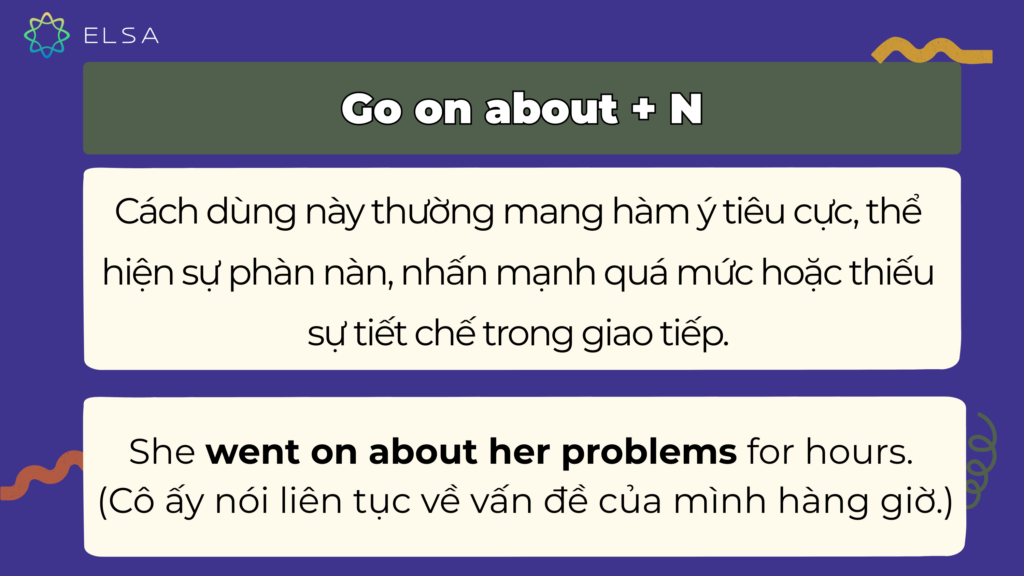 Cụm động từ go on about + N mang nghĩa nói dài dòng, lặp lại và thường gây khó chịu cho người nghe. Cụm động từ go on about + N mang nghĩa nói dài dòng, lặp lại và thường gây khó chịu cho người nghe.