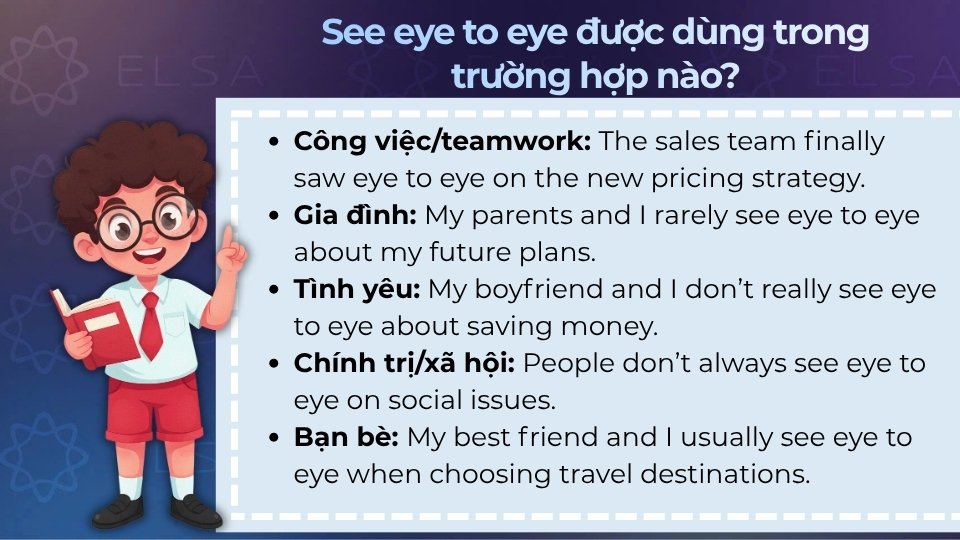 See eye to eye thường được dùng trong công việc, gia đình, tình yêu,... See eye to eye thường được dùng trong công việc, gia đình, tình yêu,...